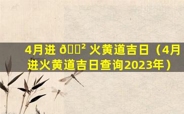 4月进 🌲 火黄道吉日（4月进火黄道吉日查询2023年）